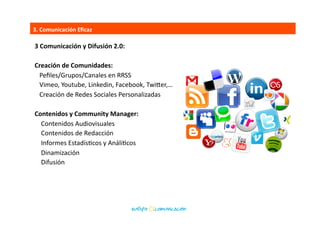 1.	
  Diseño	
  y	
  CreaEvidad:	
  
Diseño	
  y	
  CreaEvidad:	
  
	
  	
  Concepto,	
  Estrategia,	
  	
  
	
  	
  IdenBdad	
  Nominal,	
  IdenBdad	
  Visual	
  
	
  	
  Programas	
  de	
  ﬁdelización	
  
	
  	
  Campañas	
  de	
  eMailing	
  
	
  	
  Landing	
  Page,	
  Banner,…	
  
	
  	
  Aplicaciones	
  para	
  smartphone	
  y	
  tabletas	
  	
  
Herramientas	
  Web:	
  
	
  	
  Escucha	
  AcBva	
  y	
  Reputación	
  en	
  la	
  Red	
  	
  
	
  	
  SEO	
  	
  Posicionamiento	
  	
  SEM	
  
	
  	
  SiBo	
  Web	
  
	
  	
  eShop,	
  eLearning,	
  eNews,	
  eNewsleSer…	
  
	
  	
  Informes	
  de	
  Medición	
  
3.	
  Comunicación	
  Eﬁcaz	
  
 