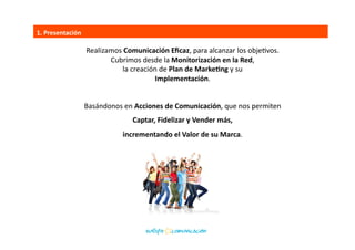 Realizamos	
  Comunicación	
  Eﬁcaz,	
  para	
  alcanzar	
  los	
  objeBvos.	
  	
  
Cubrimos	
  desde	
  la	
  Monitorización	
  en	
  la	
  Red,	
  	
  
la	
  creación	
  de	
  Plan	
  de	
  MarkeEng	
  y	
  su	
  	
  
Implementación.	
  
Basándonos	
  en	
  Acciones	
  de	
  Comunicación,	
  que	
  nos	
  permiten	
  	
  
Captar,	
  Fidelizar	
  y	
  Vender	
  más,	
  	
  
incrementando	
  el	
  Valor	
  de	
  su	
  Marca.	
  
1.	
  Presentación	
  
 