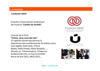 1.	
  Presentación	
  
Fundación	
  ONCE	
  
Creación	
  y	
  Comunicación	
  Audiovisual	
  	
  
del	
  Proyecto	
  “Cambio	
  de	
  SenEdo”	
  
hSp://www.europacomunicacion.org/proyecto/Cambio+de+SenBdo	
  	
  
Creación	
  de	
  la	
  Serie	
  	
  
“Únicos,	
  otras	
  caras	
  del	
  arte”.	
  
hSp://www.europacomunicacion.org/proyecto/%DAnicos/?v=18	
  
12	
  capítulos	
  donde	
  descubrimos	
  la	
  	
  
experiencia	
  vital	
  y	
  profesional	
  de	
  24	
  arBstas	
  como:	
  	
  
Juan	
  Ugalde,	
  Ouka	
  Leele,	
  Chema	
  	
  
Madoz,	
  Pablo	
  Pineda,	
  Albert	
  Boadella,	
  ….	
  	
  
Difusión	
  en:	
  TVExtremadura,	
  TVValencia,	
  	
  
Academia	
  del	
  Cine,	
  La	
  Casa	
  Encendida,	
  	
  
Bienal	
  de	
  Arte	
  2012,	
  ARCO	
  2013,…	
  
hSp://www.unicosunicos.com/	
  	
  
 