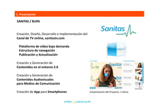 1.	
  Presentación	
  
Creación,	
  Diseño,	
  Desarrollo	
  e	
  Implementación	
  del	
  	
  
Canal	
  de	
  TV	
  online,	
  sanitastv.com	
  
hSp://sanitastv.com/	
  	
  
	
  	
  	
  Plataforma	
  de	
  vídeo	
  bajo	
  demanda	
  
	
  	
  	
  Estructura	
  de	
  navegación	
  
	
  	
  	
  Publicación	
  y	
  Actualización	
  
Creación	
  y	
  Generación	
  de	
  	
  
Contenidos	
  en	
  el	
  entorno	
  2.0	
  
Creación	
  y	
  Generación	
  de	
  	
  
Contenidos	
  Audiovisuales	
  
para	
  Medios	
  de	
  Comunicación	
  
Creación	
  de	
  App	
  para	
  Smartphones	
  
(Implantación	
  del	
  Proyecto:	
  3	
  años)	
  
SANITAS	
  /	
  BUPA	
  
 