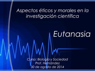 Aspectos éticos y morales en la 
investigación científica 
Eutanasia 
Curso: Biología y Sociedad 
Prof. Hernández 
30 de agosto de 2014 
 