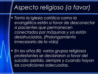 Aspecto religioso (a favor) 
• Tanto la iglesia católica como la 
evangélica están a favor de desconectar 
a pacientes que permanecen 
conectados por máquinas y ya están 
desahuciados. (Prolongamiento 
innecesario de la vida) 
• En los años 80, varios grupos religiosos 
protestantes se declararon a favor del 
suicidio asistido, siempre y cuando hayan 
las condiciones adecuadas. 
 