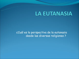 ¿Cuál es la perspectiva de la eutanasia
       desde las diversas religiones ?
 