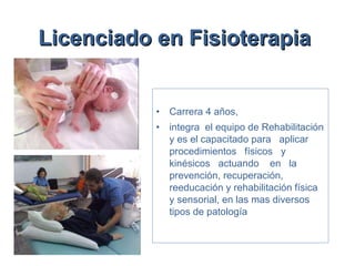 Licenciado en Fisioterapia   Carrera   4 años,  integra  el equipo de Rehabilitación y es el capacitado para  aplicar  procedimientos  físicos  y kinésicos  actuando  en  la  prevención, recuperación, reeducación y rehabilitación física y sensorial, en las mas diversos tipos de patología 