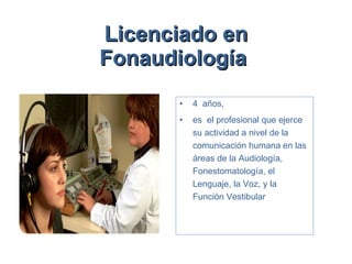 Licenciado en Fonaudiología   4  años,  es  el profesional que ejerce su actividad a nivel de la comunicación humana en las áreas de la Audiología, Fonestomatología, el Lenguaje, la Voz, y la Función Vestibular 