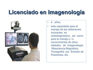 Licenciado en Imagenología   4  años,  esta capacitado para el manejo de las radiaciones ionizantes  en radiodiagnóstico,  así  como para le manejo y / o conocimientos de otros métodos  de  Imagenología:  Resonancia Magnética,  Tomografía  por  Emisión de Positrones, etc. 