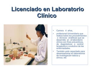 Licenciado en Laboratorio Clínico   Carrera  4  años,  profesional Universitario que realiza todos los  procedimientos  o  técnicas  analíticas que se desarrolla  en  el laboratorio clínico con fines preventivos,  de  diagnósticos  o  control terapéutico o evolutivo de las enfermedades.  También está capacitado para desempeñarse en laboratorios de investigación básica y clínica, etc 