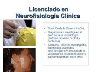 Licenciado en Neurofisiología Clínica   Duración de la Carrera 4 años,  Diagnostica e investiga en el área de la neurofisiología. (sistema nervioso central y periférico)  Técnicas:  electroencefalografía, potenciales evocados electromigrafía y estudios de la velocidad de neuroconducción y polisomnografías; entre otras 