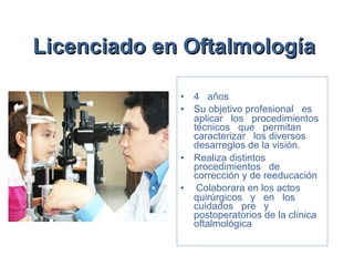 Licenciado en Oftalmología   4  años Su objetivo profesional  es   aplicar  los  procedimientos técnicos  que  permitan  caracterizar  los diversos desarreglos de la visión.   Realiza distintos  procedimientos  de corrección y de reeducación  Colaborara en los actos quirúrgicos  y  en  los  cuidados  pre  y postoperatorios de la clínica oftalmológica 