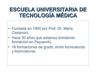 ESCUELA UNIVERSITARIA DE TECNOLOGÍA MÉDICA Fundada en 1950 por Prof. Dr. Mario Cassinoni. Hace 30 años que estamos brindando formación en Paysandú. 18 formaciones de grado, entre tecnicaturas y licenciaturas 
