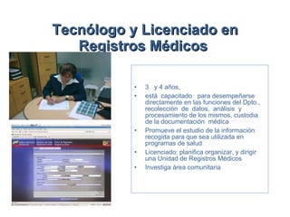 Tecnólogo y Licenciado en Registros Médicos   3  y 4 años,  está  capacitado  para desempeñarse directamente en las funciones del Dpto.,  recolección  de  datos,  análisis  y procesamiento de los mismos, custodia de la documentación  médica  Promueve el estudio de la información recogida para que sea utilizada en programas de salud  Licenciado: planifica organizar, y dirigir una Unidad de Registros Médicos  Investiga área comunitaria 