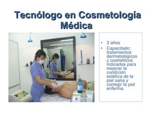 Tecnólogo en Cosmetología Médica   3 años  Capacitado: tratamientos dermatológicos y cosméticos indicados para mejorar la condición estética de la piel sana y corregir la piel enferma.  