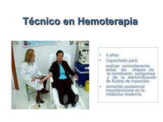 Técnico en Hemoterapia   3 años Capacitado para  realizar  correctamente todas  las  etapas  de  la transfusión  sanguínea  y  de  la  Administración de fluidos de inyección.  cometido asistencial importantísimo en la medicina moderna. 