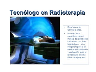 Tecnólogo en Radioterapia   Duración de la Carrera   3 años,  es quien esta capacitado para el manejo de radiaciones ionizantes  con  fines  terapéuticos  y / o imagenológicos a los efectos de localización y verificación tanto en radioterapia externa como  braquiterapia 