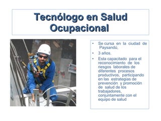 Tecnólogo en Salud Ocupacional   Se cursa  en  la  ciudad  de  Paysandú,  3 años.  Esta capacitado  para el  reconocimiento  de  los riesgos  laborales de  diferentes  procesos productivos,  participando  en las  estrategias de  prevención  y promoción  de  salud de los trabajadores, conjuntamente con el equipo de salud 