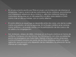  En un documento escrito por Plinio el Joven con la intención de informar al
emperador Trajano acerca de las costumbres de los cristianos, encontramos
una interesante referencia de su música: «...ellos (los cristianos) tenían la
costumbre de reunirse en un día específico al alba, para alabar a Cristo
como si de un dios se tratase, con un canto alterno».
 El canto alterno es aquel que se desarrolla entre dos coros, uno de los cuales
canta una estrofa y el otro le responde. En la liturgia católica se le conoce
como antífona, y se puede cantar con la participación de dos coros o de
un solista y la congregación.
 San Ambrosio, obispo de Milán, introdujo en Antioquía cánticos en forma de
antífona. Compuso a la vez himnos. Sus himnos junto con otros ya existentes
pronto se propagaron por toda Italia. Debido a las frecuentes amenazas
contra el Imperio romano por parte de las tribus bárbaras existió una gran
agitación que provocó una dispersión de las melodías y la alteración de las
mismas en cada región.
 