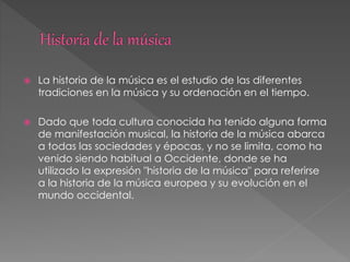  La historia de la música es el estudio de las diferentes
tradiciones en la música y su ordenación en el tiempo.
 Dado que toda cultura conocida ha tenido alguna forma
de manifestación musical, la historia de la música abarca
a todas las sociedades y épocas, y no se limita, como ha
venido siendo habitual a Occidente, donde se ha
utilizado la expresión "historia de la música" para referirse
a la historia de la música europea y su evolución en el
mundo occidental.
 