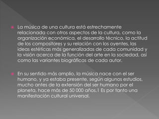  La música de una cultura está estrechamente
relacionada con otros aspectos de la cultura, como la
organización económica, el desarrollo técnico, la actitud
de los compositores y su relación con los oyentes, las
ideas estéticas más generalizadas de cada comunidad y
la visión acerca de la función del arte en la sociedad, así
como las variantes biográficas de cada autor.
 En su sentido más amplio, la música nace con el ser
humano, y ya estaba presente, según algunos estudios,
mucho antes de la extensión del ser humano por el
planeta, hace más de 50 000 años.1 Es por tanto una
manifestación cultural universal.
 
