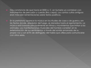  Hay constancia de que hacia el 3000 a. C. en Sumeria ya contaban con
instrumentos de percusión y cuerda (lira y arpa). Los cantos cultos antiguos
eran más bien lamentaciones sobre textos poéticos.
 En la prehistoria aparece la música en los rituales de caza o de guerra y en
las fiestas donde, alrededor del fuego, se danzaba hasta el agotamiento. La
música está basada principalmente en ritmos y movimientos que imitan a los
animales. Las manifestaciones musicales del hombre consisten en la
exteriorización de sus sentimientos a través del sonido emanado de su
propia voz y con el fin de distinguirlo del habla que utiliza para comunicarse
con otros seres.
 