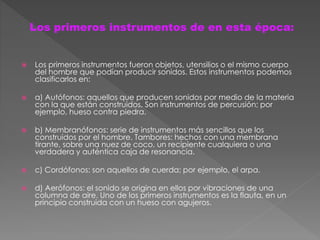  Los primeros instrumentos fueron objetos, utensilios o el mismo cuerpo
del hombre que podían producir sonidos. Estos instrumentos podemos
clasificarlos en:
 a) Autófonos: aquellos que producen sonidos por medio de la materia
con la que están construidos. Son instrumentos de percusión; por
ejemplo, hueso contra piedra.
 b) Membranófonos: serie de instrumentos más sencillos que los
construidos por el hombre. Tambores: hechos con una membrana
tirante, sobre una nuez de coco, un recipiente cualquiera o una
verdadera y auténtica caja de resonancia.
 c) Cordófonos: son aquellos de cuerda; por ejemplo, el arpa.
 d) Aerófonos: el sonido se origina en ellos por vibraciones de una
columna de aire. Uno de los primeros instrumentos es la flauta, en un
principio construida con un hueso con agujeros.
Los primeros instrumentos de en esta época:
 