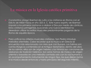  Constantino otorgó libertad de culto a los cristianos en Roma con el
Edicto de Milán hacia el año 325 d. C. Este nuevo espíritu de libertad
impulsó a los primeros cristianos a alabar a Dios por medio de cánticos.
Estos cristianos primigenios, buscando una nueva identidad no
deseaban utilizar los estilos musicales predominantes paganos de la
Roma de aquella época.
 Para unificar los criterios musicales cristianos, San Pedro introdujo
melodías orientales. Cabe recordar que la música en Grecia se
encuentra más relacionada con Asia que con Europa. Los Salmos son
cantos litúrgicos contenidos en el Antiguo testamento dentro del Libro
de los salmos, ellos son de origen hebreo y los himnos son canciones de
alabanza de tradición helénica. Son estas formas de música de origen
oriental y basadas en una melodía cantada solo con la voz humana y
sin acompañamiento instrumental de ningún tipo, las que dieron forma
a la música desde entonces y hasta principios del segundo milenio.
 