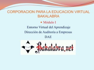 CORPORACION PARA LA EDUCACION VIRTUAL BAKALABRA Módulo I Entorno Virtual del Aprendizaje Dirección de Auditoria a Empresas DAE 
