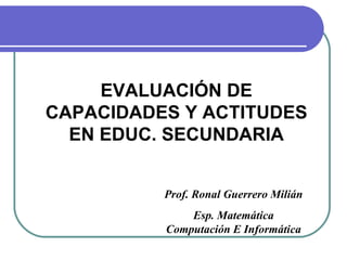 EVALUACIÓN DE
CAPACIDADES Y ACTITUDES
  EN EDUC. SECUNDARIA


          Prof. Ronal Guerrero Milián
              Esp. Matemática
          Computación E Informática
 