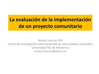 La evaluación de la implementación 
de un proyecto comunitario 
Nicolas Foucras PhD 
Centro de investigación sobre Desarrollo de comunidades sostenibles 
Universidad TEC de Monterrey 
nicolas.foucras@itesm.mx 
 