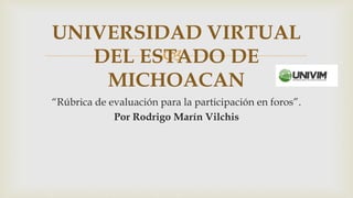 
“Rúbrica de evaluación para la participación en foros”.
Por Rodrigo Marín Vilchis
UNIVERSIDAD VIRTUAL
DEL ESTADO DE
MICHOACAN
 