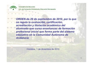 ORDEN de 29 de septiembre de 2010, por la que
se regula la evaluación, certificación,
acreditación y titulación académica del
alumnado que cursa enseñanzas de formación
profesional inicial que forma parte del sistema
educativo en la Comunidad Autónoma de
Andalucía



        Córdoba, 1 de diciembre de 2010



                                                  1
 