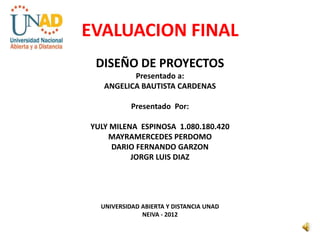 EVALUACION FINAL
 DISEÑO DE PROYECTOS
          Presentado a:
   ANGELICA BAUTISTA CARDENAS

           Presentado Por:

YULY MILENA ESPINOSA 1.080.180.420
    MAYRAMERCEDES PERDOMO
     DARIO FERNANDO GARZON
          JORGR LUIS DIAZ




  UNIVERSIDAD ABIERTA Y DISTANCIA UNAD
              NEIVA - 2012
 