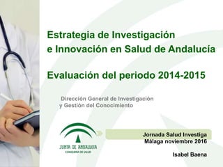 Dirección General de Investigación
y Gestión del Conocimiento
Jornada Salud Investiga
Málaga noviembre 2016
Isabel Baena
Estrategia de Investigación
e Innovación en Salud de Andalucía
Evaluación del periodo 2014-2015
 