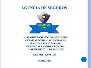 AGENCIA DE SEGUROS



          SEGUROS
            UNAD



JOSE GIOVANNI PINTO CASTAÑEDA
 CESAR ALONSO NIÑO MORALES
     ISAAC MARÍN LIZARAZO
  FREDDY ALEXANDER POVEDA
   JOSE DEMENCIO BERMUDEZ

      GRUPO: 102058_219

         Bogotá, 2012
 