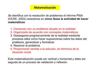 Se identifica con la resolución de problemas el informe PISA
(OCDE, 2003) caracteriza en cinco fases la actividad de hacer
matemáticas
1. Comenzar con un problema situado en la realidad
2. Organizarlo de acuerdo con conceptos matemáticos
3. Despegarse progresivamente de la realidad mediante
procesos tales como hacer suposiciones sobre los datos del
problema, generalizar y formalizar
4. Resolver el problema
5. Proporcionar sentido a la solución, en términos de la
situación inicial
Esta matematización puede ser vertical y horizontal y debe ser
seguida de un proceso de validación o reflexión.
Matematización
 