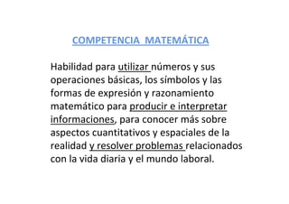Habilidad para utilizar números y sus 
operaciones básicas, los símbolos y las 
formas de expresión y razonamiento 
matemático para producir e interpretar 
informaciones, para conocer más sobre 
aspectos cuantitativos y espaciales de la 
realidad y resolver problemas relacionados 
con la vida diaria y el mundo laboral.
COMPETENCIA  MATEMÁTICA
 