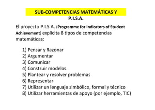 El proyecto P.I.S.A. (Programme for Indicators of Student 
Achievement) explicita 8 tipos de competencias 
matemáticas:
1) Pensar y Razonar
2) Argumentar
3) Comunicar
4) Construir modelos
5) Plantear y resolver problemas
6) Representar
7) Utilizar un lenguaje simbólico, formal y técnico
8) Utilizar herramientas de apoyo (por ejemplo, TIC)
SUB‐COMPETENCIAS MATEMÁTICAS Y 
P.I.S.A.
 