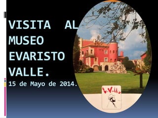 VISITA AL
MUSEO
EVARISTO
VALLE.
15 de Mayo de 2014.
 