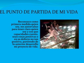 Reconozco como primera medida quien soy, me autoevaluo para tener claro quien soy y con que capacidades cuento, sean cosas positivas o en su defecto no tan positiva, partiendo de lo anterior desarrollo mi proyecto de vida. EL PUNTO DE PARTIDA DE MI VIDA 