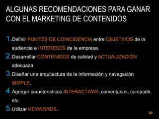 ALGUNAS RECOMENDACIONES PARA GANAR
CON EL MARKETING DE CONTENIDOS
1.Definir PUNTOS DE COINCIDENCIA entre OBJETIVOS de la
audiencia e INTERESES de la empresa.

2.Desarrollar CONTENIDOS de calidad y ACTUALIZACIÓN
adecuada

3.Diseñar una arquitectura de la información y navegación
SIMPLE.

4.Agregar características INTERACTIVAS: comentarios, compartir,
etc.

5.Utilizar KEYWORDS.

23

 