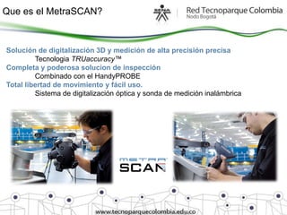 Que es el MetraSCAN?


Solución de digitalización 3D y medición de alta precisión precisa
         Tecnologia TRUaccuracy™
Completa y poderosa solucion de inspección
         Combinado con el HandyPROBE
Total libertad de movimiento y fácil uso.
         Sistema de digitalización óptica y sonda de medición inalámbrica
 