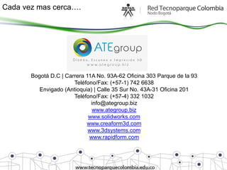 Cada vez mas cerca….




       Bogotá D.C | Carrera 11A No. 93A-62 Oficina 303 Parque de la 93
                       Teléfono/Fax: (+57-1) 742 6638
          Envigado (Antioquia) | Calle 35 Sur No. 43A-31 Oficina 201
                       Teléfono/Fax: (+57-4) 332 1032
                              info@ategroup.biz
                               www.ategroup.biz
                             www.solidworks.com
                            www.creaform3d.com
                             www.3dsystems.com
                             www.rapidform.com
 