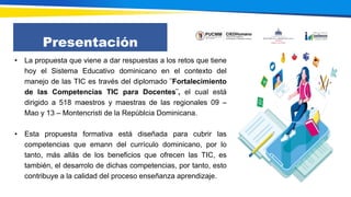 Presentación
• La propuesta que viene a dar respuestas a los retos que tiene
hoy el Sistema Educativo dominicano en el contexto del
manejo de las TIC es través del diplomado ¨Fortalecimiento
de las Competencias TIC para Docentes¨, el cual está
dirigido a 518 maestros y maestras de las regionales 09 –
Mao y 13 – Montencristi de la Repúblcia Dominicana.
• Esta propuesta formativa está diseñada para cubrir las
competencias que emann del currículo dominicano, por lo
tanto, más allás de los beneficios que ofrecen las TIC, es
también, el desarrolo de dichas competencias, por tanto, esto
contribuye a la calidad del proceso enseñanza aprendizaje.
 