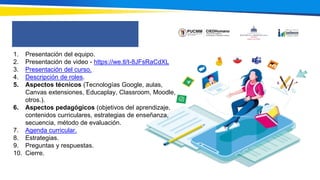 1. Presentación del equipo.
2. Presentación de video - https://we.tl/t-8JFsRaCdXL
3. Presentación del curso.
4. Descripción de roles.
5. Aspectos técnicos (Tecnologías Google, aulas,
Canvas extensiones, Educaplay, Classroom, Moodle,
otros.).
6. Aspectos pedagógicos (objetivos del aprendizaje,
contenidos curriculares, estrategias de enseñanza,
secuencia, método de evaluación.
7. Agenda curricular.
8. Estrategias.
9. Preguntas y respuestas.
10. Cierre.
 