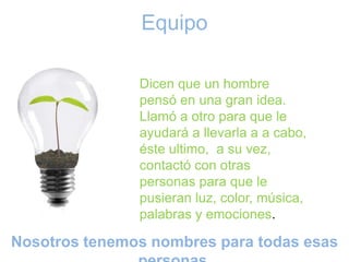 Equipo

                  Dicen que un hombre pensó en una gran
                  idea. Llamó a otro para que le ayudará a
                  llevarla a a cabo, éste ultimo, a su vez,
                  contactó con otras personas para que
                  le pusieran luz, color, música, palabras
                  y emociones.




Nosotros tenemos nombres para todas esas personas.
 