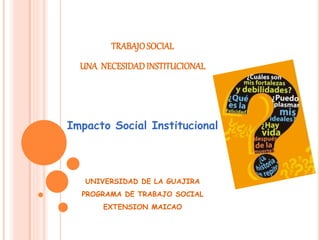 TRABAJOSOCIAL
UNA NECESIDADINSTITUCIONAL
Impacto Social Institucional
UNIVERSIDAD DE LA GUAJIRA
PROGRAMA DE TRABAJO SOCIAL
EXTENSION MAICAO
 