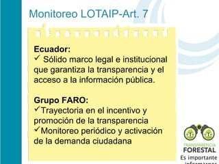 Monitoreo LOTAIP-Art. 7 


Ecuador:
 Sólido marco legal e institucional 
que garantiza la transparencia y el 
acceso a la información pública. 

Grupo FARO:
Trayectoria en el incentivo y 
promoción de la transparencia 
Monitoreo periódico y activación 
de la demanda ciudadana
                                        Es importante
 