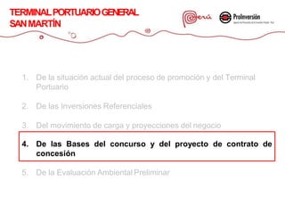1. De la situación actual del proceso de promoción y del Terminal
Portuario
2. De las Inversiones Referenciales
3. Del movimiento de carga y proyecciones del negocio
4. De las Bases del concurso y del proyecto de contrato de
concesión
5. De la Evaluación Ambiental Preliminar
TERMINALPORTUARIOGENERAL
SANMARTÍN
 