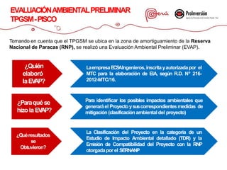 Tomando en cuenta que el TPGSM se ubica en la zona de amortiguamiento de la Reserva
Nacional de Paracas (RNP), se realizó una Evaluación Ambiental Preliminar (EVAP).
EVALUACIÓNAMBIENTALPRELIMINAR
TPGSM-PISCO
¿Quién
elaboró
laEVAP?
LaempresaECSAIngenieros,inscrita yautorizadapor el
MTC para la elaboración de EIA, según R.D. Nº 216-
2012-MTC/16.
¿Paraquése
hizola EVAP?
Para identificar los posibles impactos ambientales que
generaráel Proyecto ysuscorrespondientesmedidas de
mitigación (clasificación ambiental del proyecto)
¿Quéresultados
se
Obtuvieron?
La Clasificación del Proyecto en la categoría de un
Estudio de Impacto Ambiental detallado (TDR) y la
Emisión de Compatibilidad del Proyecto con la RNP
otorgadapor el SERNANP
 