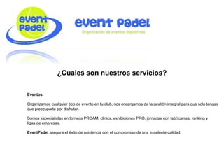 ¿Cuales son nuestros servicios?
Eventos:
Organizamos cualquier tipo de evento en tu club, nos encargamos de la gestión integral para que solo tengas
que preocuparte por disfrutar.
Somos especialistas en torneos PROAM, clinics, exhibiciones PRO, jornadas con fabricantes, ranking y
ligas de empresas.
EventPadel asegura el éxito de asistencia con el compromiso de una excelente calidad.
 