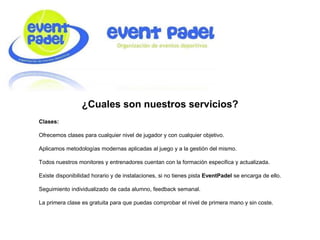 ¿Cuales son nuestros servicios?
Clases:
Ofrecemos clases para cualquier nivel de jugador y con cualquier objetivo.
Aplicamos metodologías modernas aplicadas al juego y a la gestión del mismo.
Todos nuestros monitores y entrenadores cuentan con la formación especifica y actualizada.
Existe disponibilidad horario y de instalaciones, si no tienes pista EventPadel se encarga de ello.
Seguimiento individualizado de cada alumno, feedback semanal.
La primera clase es gratuita para que puedas comprobar el nivel de primera mano y sin coste.
 